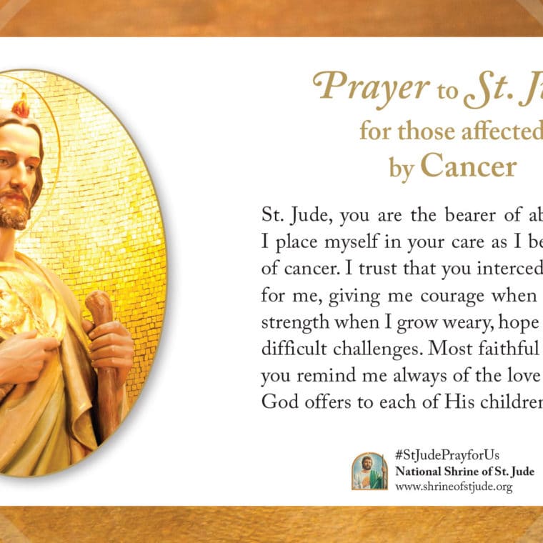 Prayer to St. Jude for those affected by Cancer: St. Jude, you are the bearer of abiding hope. I place myself in your care as I bear the cross of cancer. I trust that you intercede constantly for me, giving me courage when I am afraid, strength when I grow weary, hope for my most difficult challenges. Most faithful patron, may you remind me always of the love and healing God offers to each of His children. Amen.