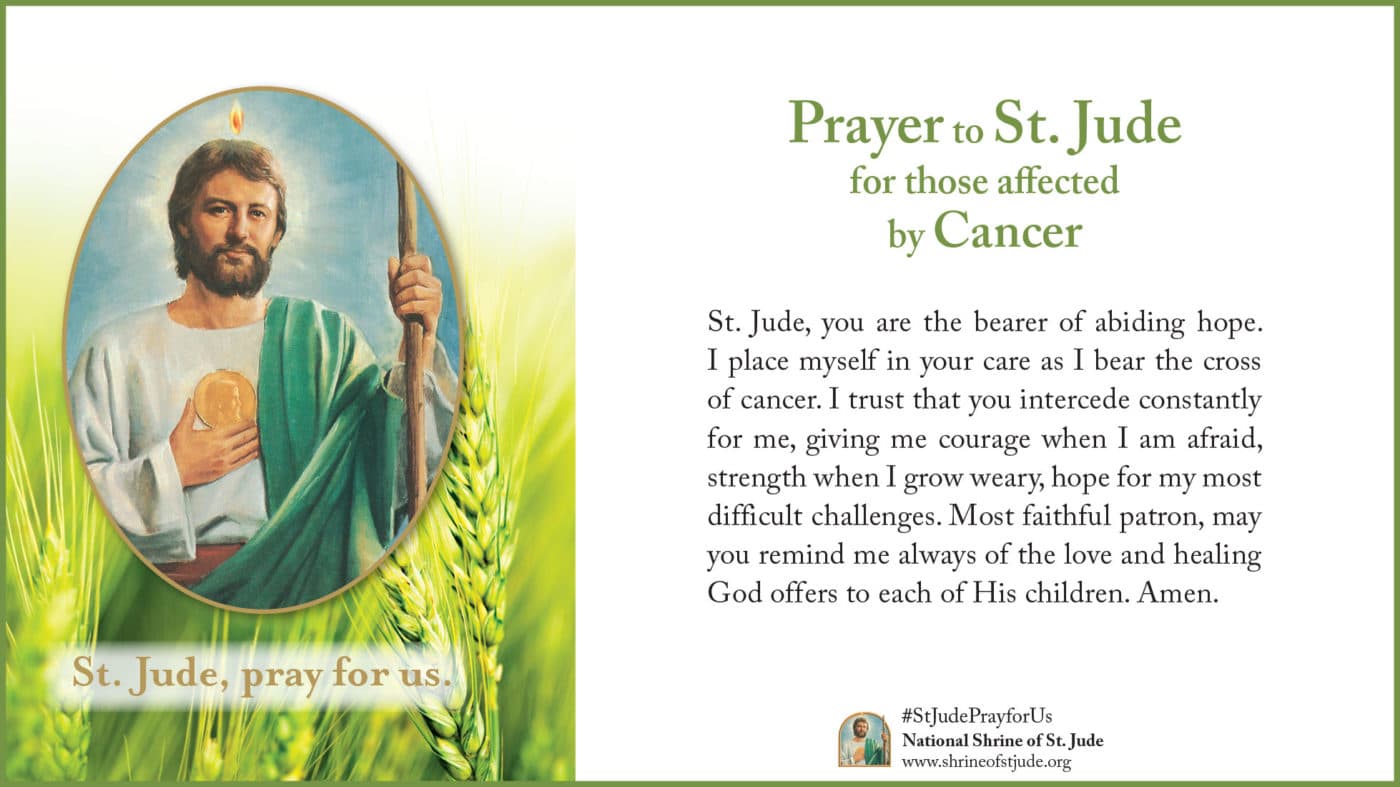 Prayer to St. Jude for those affected by Cancer: St. Jude, you are the bearer of abiding hope. I place myself in your care as I bear the cross of cancer. I trust that you intercede constantly for me, giving me courage when I am afraid, strength when I grow weary, hope for my most difficult challenges. Most faithful patron, may you remind me always of the love and healing God offers to each of His children. Amen.