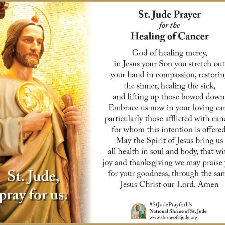 St. Jude Prayer for the Healing of Cancer: God of healing mercy, in Jesus your Son you stretch out your hand in compassion, restoring the sinner, healing the sick, and lifting up those bowed down. Embrace us now in your loving care, particularly those afflicted with cancer, for whom this intention is offered. May the Spirit of Jesus bring us all health in soul and body, that with joy and thanksgiving we may praise you for your goodness, through the same Jesus Christ our Lord. Amen