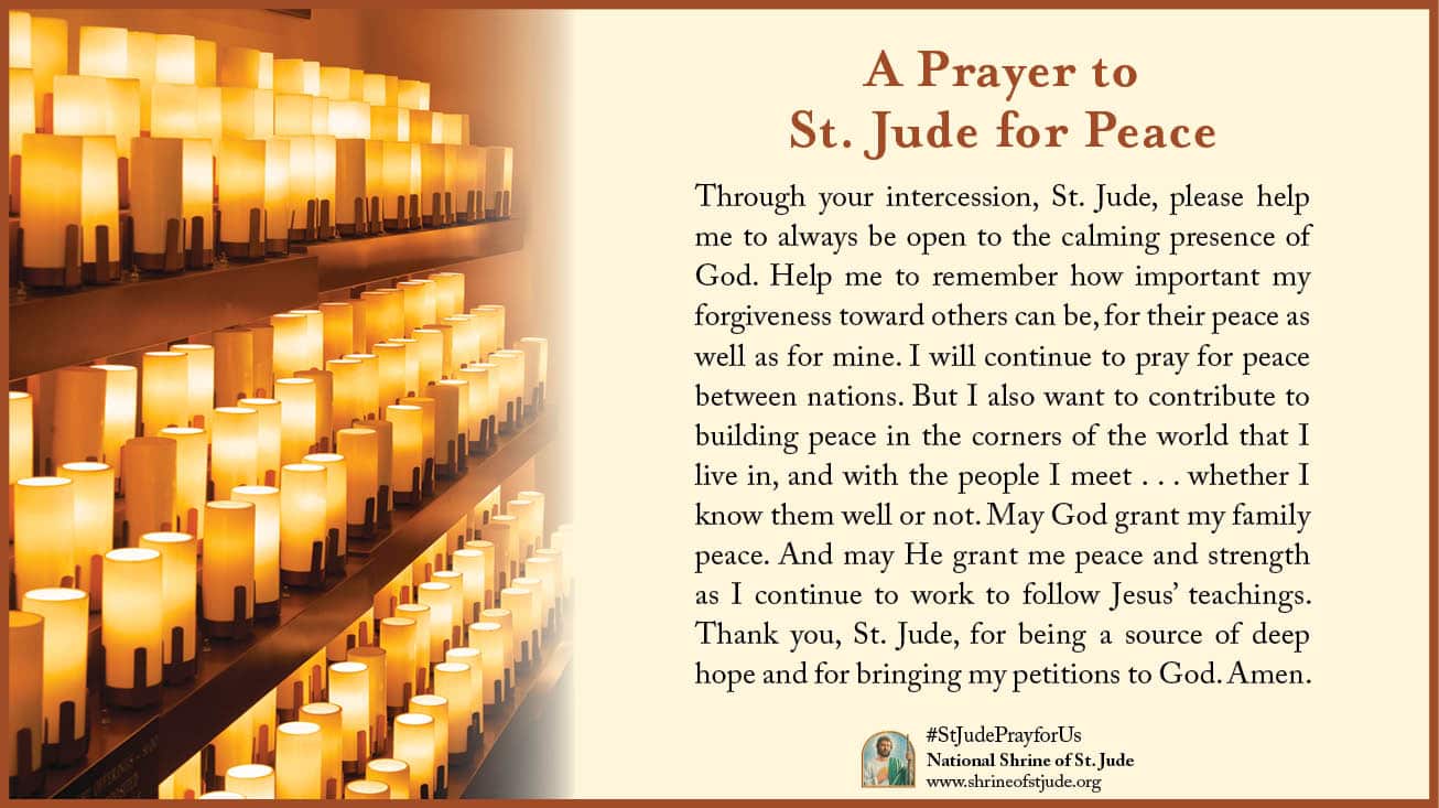 A Prayer to St. Jude for Peace: Through your intercession, St. Jude, please help me to always be open to the calming presence of God. Help me to remember how important my forgiveness toward others can be, for their peace as well as for mine. I will continue to pray for peace between nations. But I also want to contribute to building peace in the corners of the world that I live in, and with the people I meet . . . whether I know them well or not. May God grant my family peace. And may He grant me peace and strength as I continue to work to follow Jesus’ teachings. Thank you, St. Jude, for being a source of deep hope and for bringing my petitions to God. Amen.